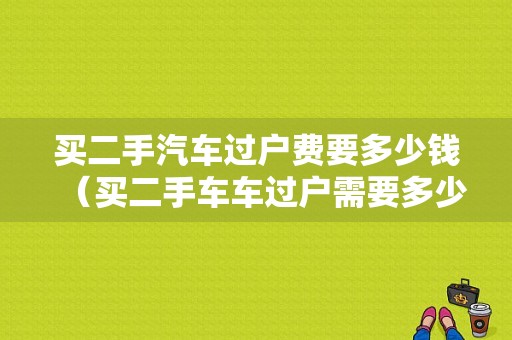 买二手汽车过户费要多少钱（买二手车车过户需要多少钱）