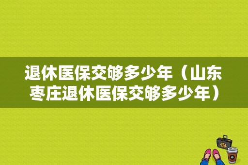 退休医保交够多少年（山东枣庄退休医保交够多少年）