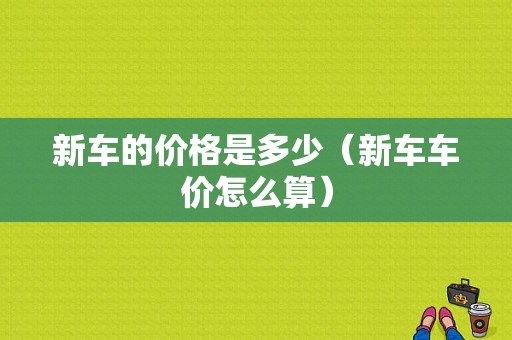 新车的价格是多少（新车车价怎么算）