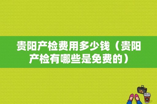 贵阳产检费用多少钱（贵阳产检有哪些是免费的）