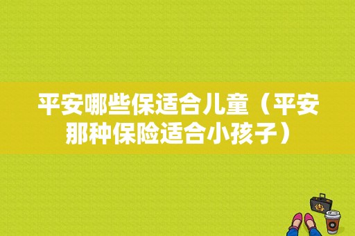 平安哪些保适合儿童（平安那种保险适合小孩子）